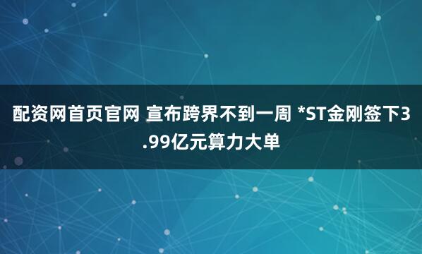 配资网首页官网 宣布跨界不到一周 *ST金刚签下3.99亿元算力大单