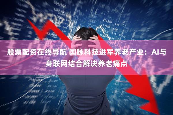 股票配资在线导航 国脉科技进军养老产业：AI与身联网结合解决养老痛点