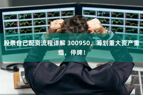 股票自己配资流程详解 300950，筹划重大资产重组，停牌！