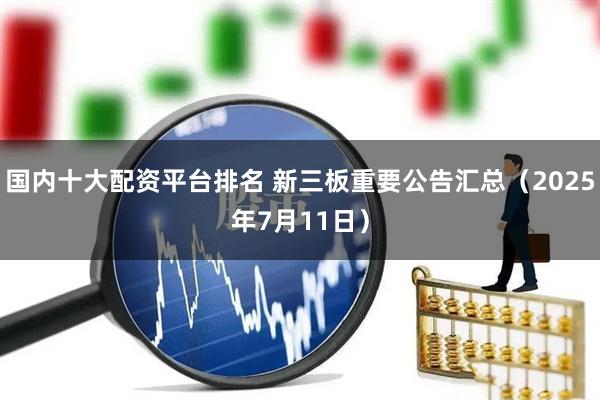 国内十大配资平台排名 新三板重要公告汇总（2025年7月11日）