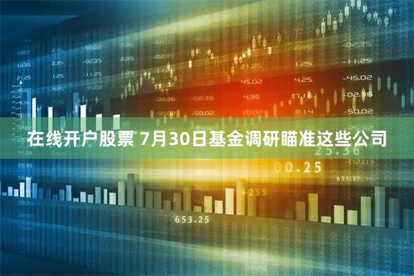 在线开户股票 7月30日基金调研瞄准这些公司