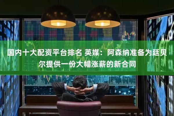 国内十大配资平台排名 英媒：阿森纳准备为廷贝尔提供一份大幅涨薪的新合同
