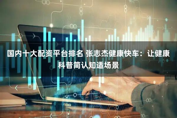 国内十大配资平台排名 张志杰健康快车：让健康科普简认知适场景