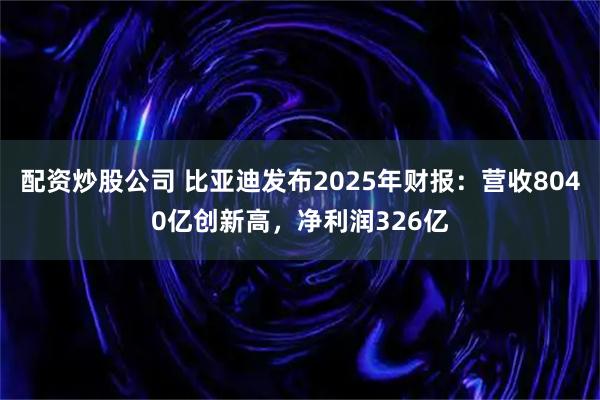 配资炒股公司 比亚迪发布2025年财报：营收8040亿创新高，净利润326亿