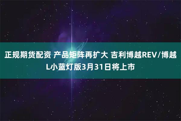 正规期货配资 产品矩阵再扩大 吉利博越REV/博越L小蓝灯版3月31日将上市