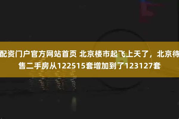 配资门户官方网站首页 北京楼市起飞上天了，北京待售二手房从122515套增加到了123127套